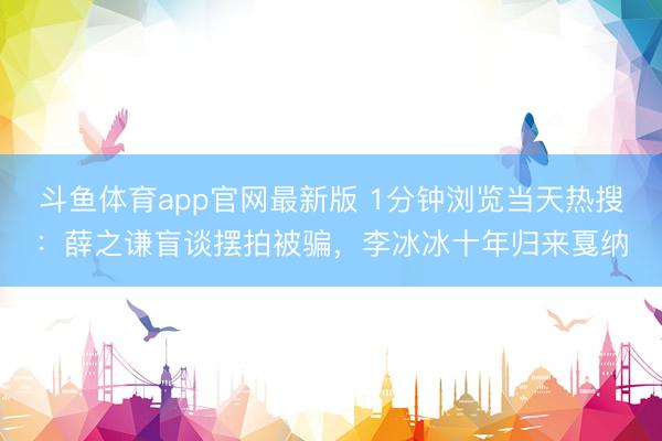 斗鱼体育app官网最新版 1分钟浏览当天热搜：薛之谦盲谈摆拍被骗，李冰冰十年归来戛纳