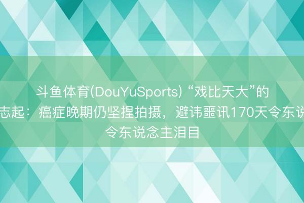 斗鱼体育(DouYuSports) “戏比天大”的老戏骨樊志起：癌症晚期仍坚捏拍摄，避讳噩讯170天令东说念主泪目