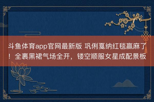 斗鱼体育app官网最新版 巩俐戛纳红毯赢麻了！全裹黑裙气场全开，镂空顺服女星成配景板