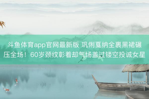 斗鱼体育app官网最新版 巩俐戛纳全裹黑裙碾压全场！60岁颈纹彰着却气场盖过镂空投诚女星