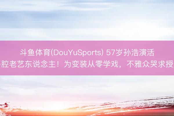 斗鱼体育(DouYuSports) 57岁孙浩演活秦腔老艺东说念主!为变装从零学戏,不雅众哭求授奖