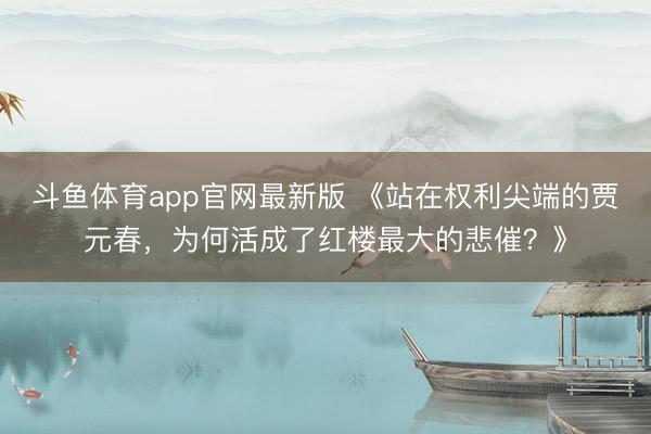 斗鱼体育app官网最新版 《站在权利尖端的贾元春,为何活成了红楼最大的悲催?》