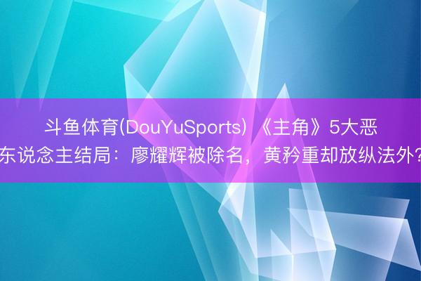 斗鱼体育(DouYuSports) 《主角》5大恶东说念主结局:廖耀辉被除名,黄矜重却放纵法外?