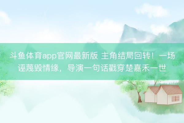 斗鱼体育app官网最新版 主角结局回转!一场诬蔑毁情缘,导演一句话戳穿楚嘉禾一世