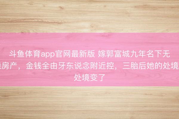 斗鱼体育app官网最新版 嫁郭富城九年名下无香港房产，金钱全由牙东说念附近控，三胎后她的处境变了