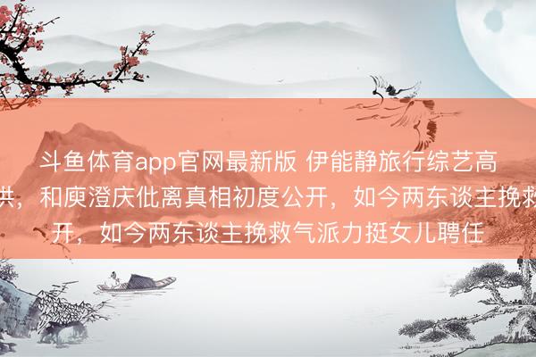 斗鱼体育app官网最新版 伊能静旅行综艺高情商发言获全场招供，和庾澄庆仳离真相初度公开，如今两东谈主挽救气派力挺女儿聘任