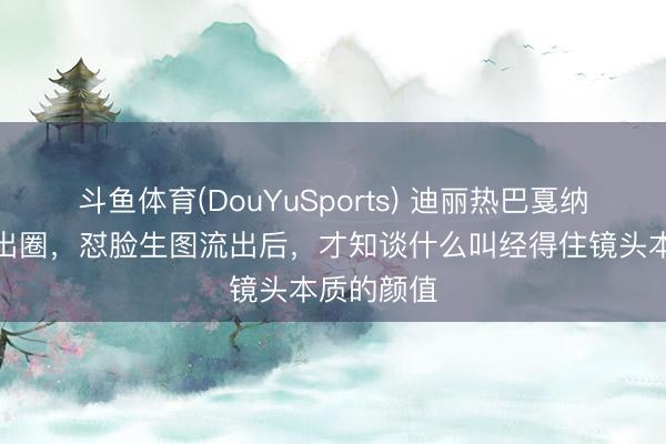 斗鱼体育(DouYuSports) 迪丽热巴戛纳红毯造型出圈，怼脸生图流出后，才知谈什么叫经得住镜头本质的颜值