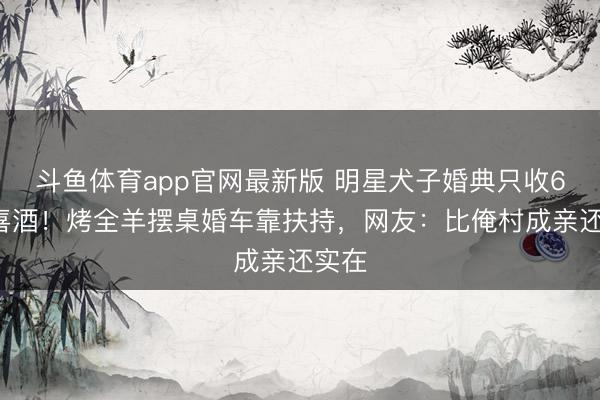 斗鱼体育app官网最新版 明星犬子婚典只收60元喜酒！烤全羊摆桌婚车靠扶持，网友：比俺村成亲还实在