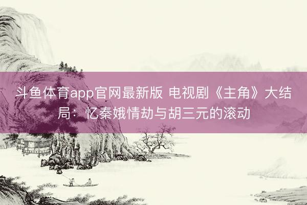 斗鱼体育app官网最新版 电视剧《主角》大结局：忆秦娥情劫与胡三元的滚动