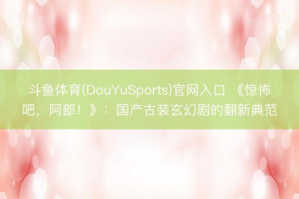 斗鱼体育(DouYuSports)官网入口 《惊怖吧，阿部！》：国产古装玄幻剧的翻新典范