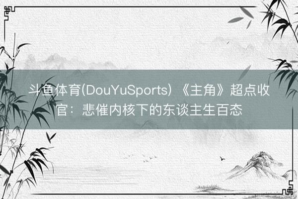 斗鱼体育(DouYuSports) 《主角》超点收官：悲催内核下的东谈主生百态