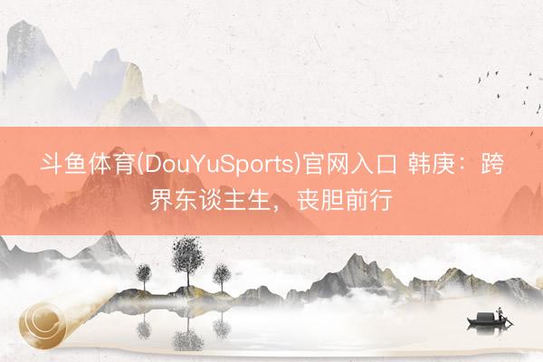 斗鱼体育(DouYuSports)官网入口 韩庚：跨界东谈主生，丧胆前行