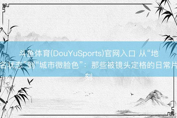 斗鱼体育(DouYuSports)官网入口 从“地铁名状态”到“城市微脸色”：那些被镜头定格的日常片刻