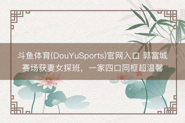 斗鱼体育(DouYuSports)官网入口 郭富城赛场获妻女探班，一家四口同框超温馨