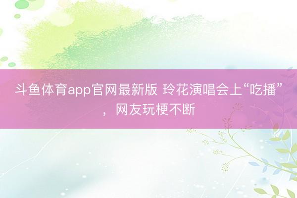 斗鱼体育app官网最新版 玲花演唱会上“吃播”，网友玩梗不断