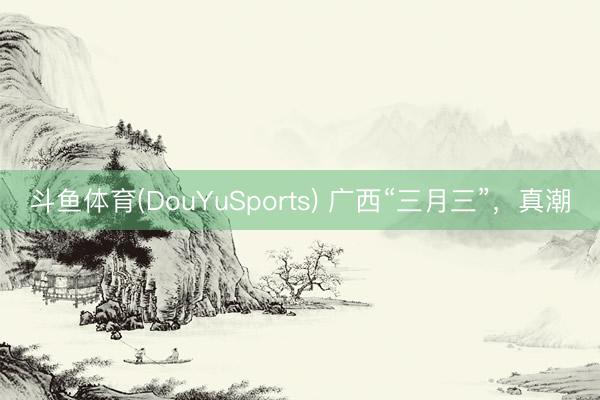 斗鱼体育(DouYuSports) 广西“三月三”，真潮