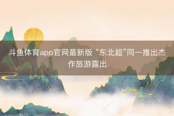 斗鱼体育app官网最新版 “东北超”同一推出杰作旅游露出