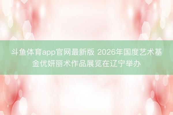 斗鱼体育app官网最新版 2026年国度艺术基金优妍丽术作品展览在辽宁举办