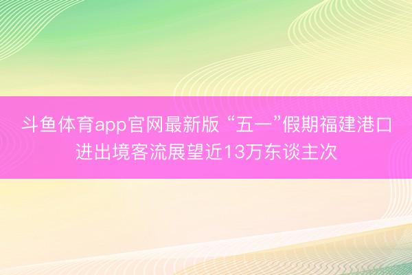 斗鱼体育app官网最新版 “五一”假期福建港口进出境客流展望近13万东谈主次