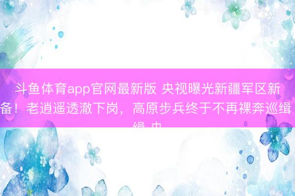 斗鱼体育app官网最新版 央视曝光新疆军区新装备！老逍遥透澈下岗，高原步兵终于不再裸奔巡缉 央