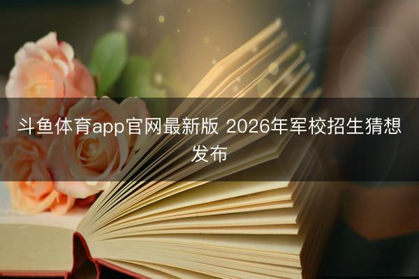 斗鱼体育app官网最新版 2026年军校招生猜想发布