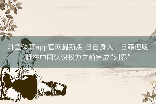 斗鱼体育app官网最新版 日自身人：日菲但愿赶在中国认识权力之前完成“划界”