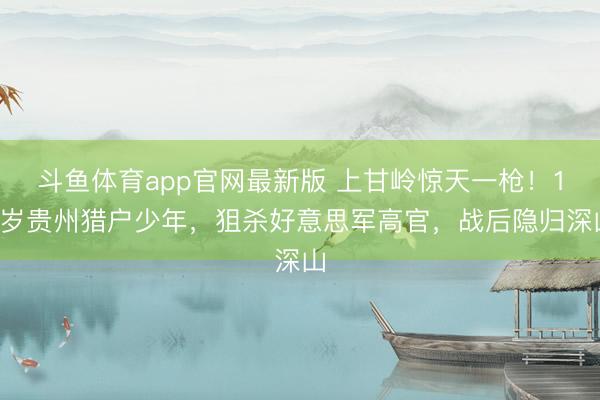 斗鱼体育app官网最新版 上甘岭惊天一枪！19岁贵州猎户少年，狙杀好意思军高官，战后隐归深山