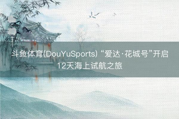 斗鱼体育(DouYuSports) “爱达·花城号”开启12天海上试航之旅