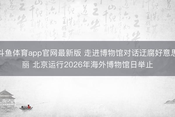 斗鱼体育app官网最新版 走进博物馆对话迂腐好意思丽 北京运行2026年海外博物馆日举止