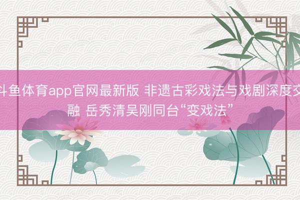 斗鱼体育app官网最新版 非遗古彩戏法与戏剧深度交融 岳秀清吴刚同台“变戏法”