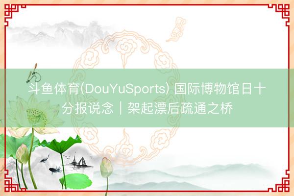斗鱼体育(DouYuSports) 国际博物馆日十分报说念｜架起漂后疏通之桥