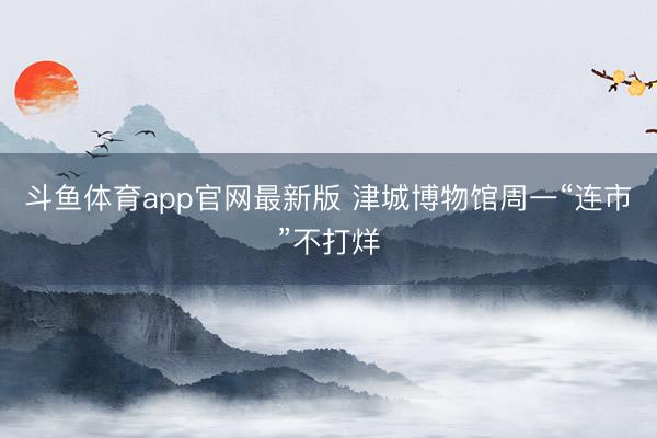 斗鱼体育app官网最新版 津城博物馆周一“连市”不打烊