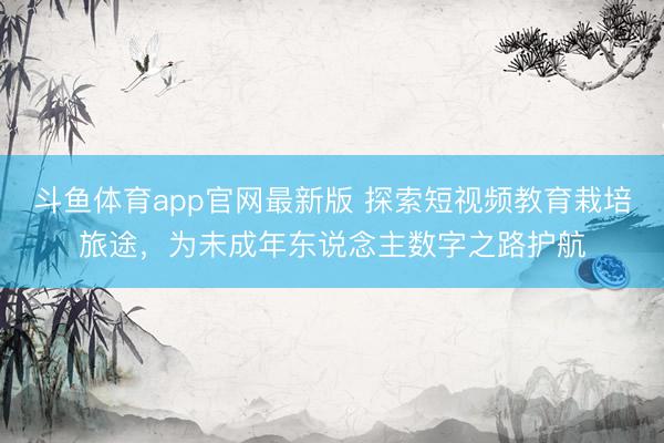 斗鱼体育app官网最新版 探索短视频教育栽培旅途,为未成年东说念主数字之路护航