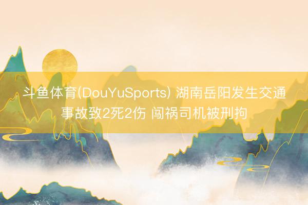斗鱼体育(DouYuSports) 湖南岳阳发生交通事故致2死2伤 闯祸司机被刑拘
