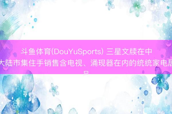 斗鱼体育(DouYuSports) 三星文牍在中国大陆市集住手销售含电视、涌现器在内的统统家电居品