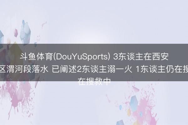 斗鱼体育(DouYuSports) 3东谈主在西安高陵区渭河段落水 已阐述2东谈主溺一火 1东谈主仍在搜救中